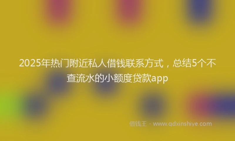 2025年热门附近私人借钱联系方式，总结5个不查流水的小额度贷款app