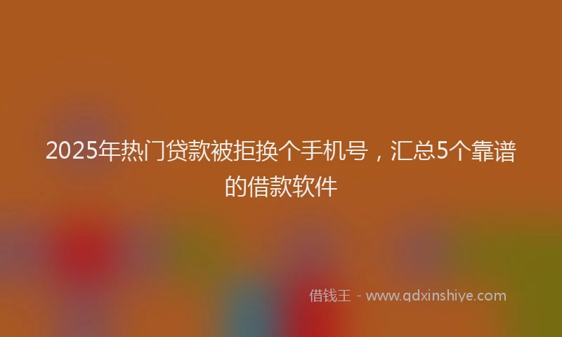 2025年热门贷款被拒换个手机号，汇总5个靠谱的借款软件