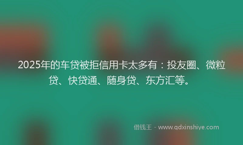 2025年的车贷被拒信用卡太多有：投友圈、微粒贷、快贷通、随身贷、东方汇等。