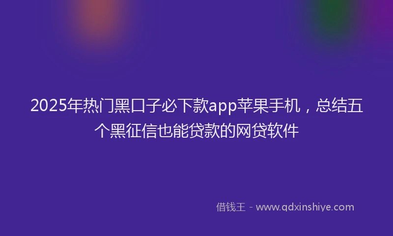2025年热门黑口子必下款app苹果手机，总结五个黑征信也能贷款的网贷软件