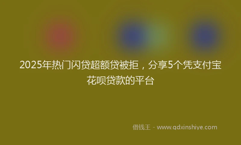 2025年热门闪贷超额贷被拒，分享5个凭支付宝花呗贷款的平台