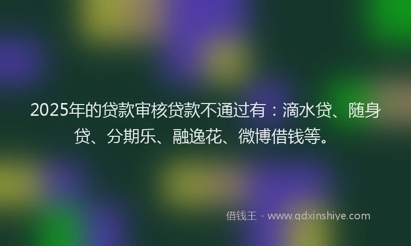 2025年的贷款审核贷款不通过有：滴水贷、随身贷、分期乐、融逸花、微博借钱等。