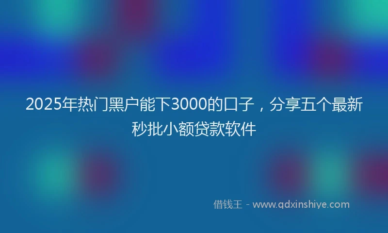 2025年热门黑户能下3000的口子，分享五个最新秒批小额贷款软件