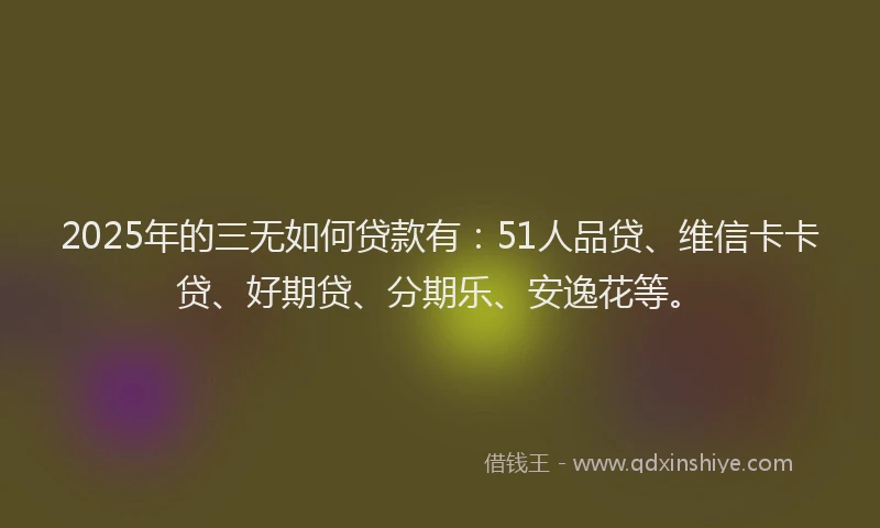 2025年的三无如何贷款有：51人品贷、维信卡卡贷、好期贷、分期乐、安逸花等。