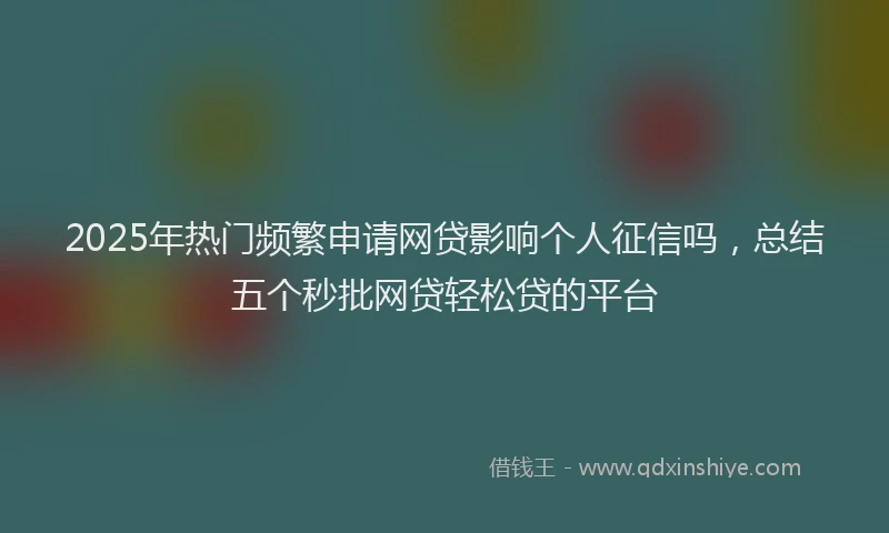 2025年热门频繁申请网贷影响个人征信吗，总结五个秒批网贷轻松贷的平台