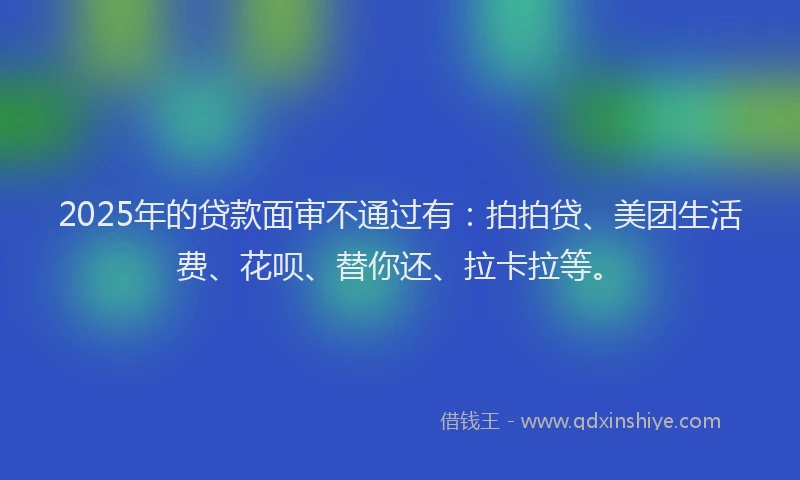 2025年的贷款面审不通过有：拍拍贷、美团生活费、花呗、替你还、拉卡拉等。
