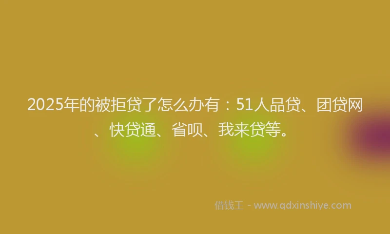 2025年的被拒贷了怎么办有：51人品贷、团贷网、快贷通、省呗、我来贷等。