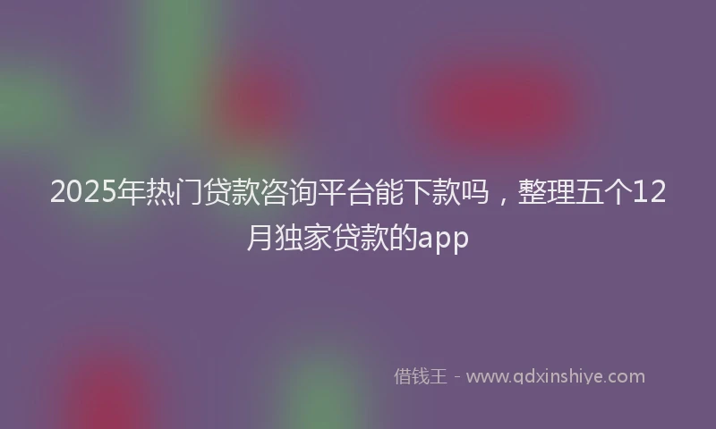 2025年热门贷款咨询平台能下款吗，整理五个12月独家贷款的app
