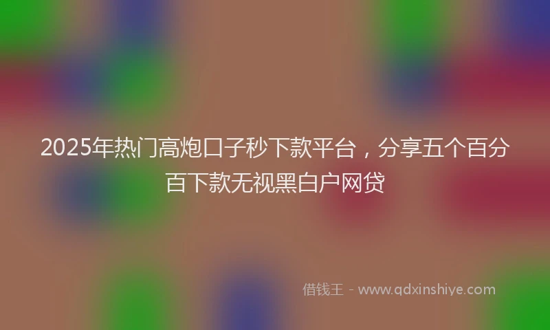 2025年热门高炮口子秒下款平台，分享五个百分百下款无视黑白户网贷