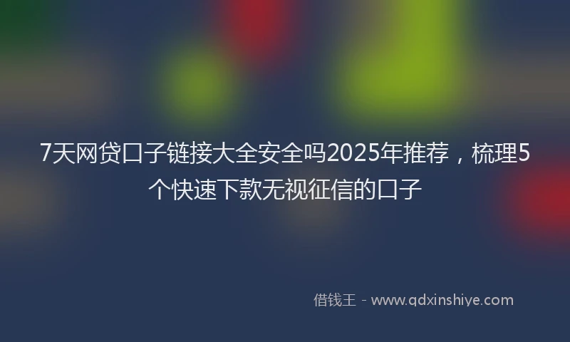 7天网贷口子链接大全安全吗2025年推荐，梳理5个快速下款无视征信的口子