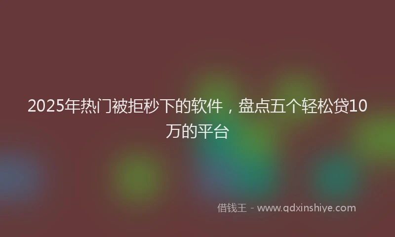 2025年热门被拒秒下的软件，盘点五个轻松贷10万的平台