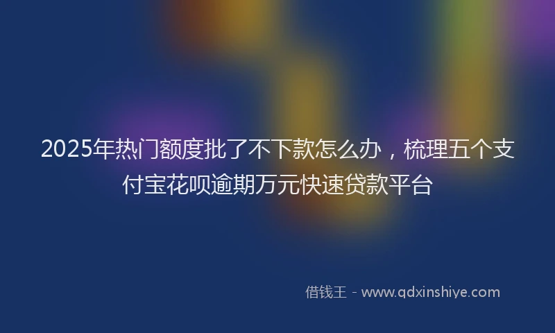 2025年热门额度批了不下款怎么办，梳理五个支付宝花呗逾期万元快速贷款平台