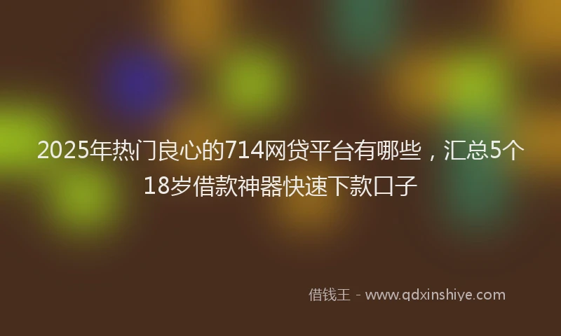 2025年热门良心的714网贷平台有哪些，汇总5个18岁借款神器快速下款口子