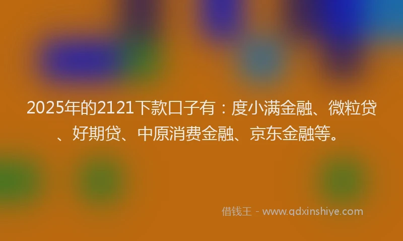 2025年的2121下款口子有：度小满金融、微粒贷、好期贷、中原消费金融、京东金融等。