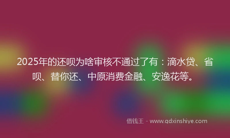2025年的还呗为啥审核不通过了有：滴水贷、省呗、替你还、中原消费金融、安逸花等。