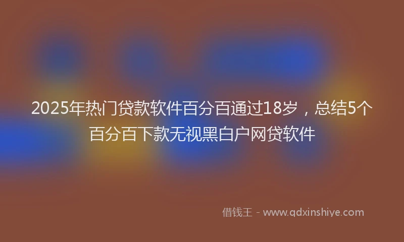 2025年热门贷款软件百分百通过18岁，总结5个百分百下款无视黑白户网贷软件