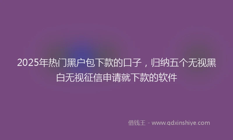 2025年热门黑户包下款的口子，归纳五个无视黑白无视征信申请就下款的软件
