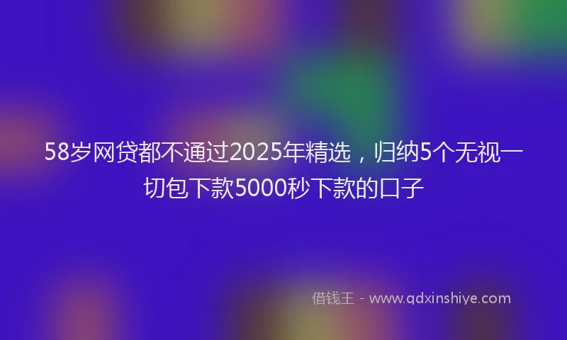 58岁网贷都不通过2025年精选，归纳5个无视一切包下款5000秒下款的口子