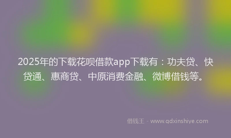 2025年的下载花呗借款app下载有：功夫贷、快贷通、惠商贷、中原消费金融、微博借钱等。