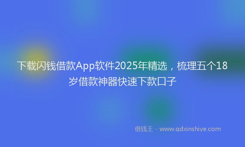 下载闪钱借款App软件2025年精选，梳理五个18岁借款神器快速下款口子