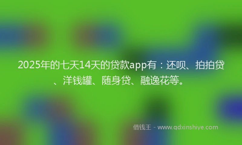 2025年的七天14天的贷款app有：还呗、拍拍贷、洋钱罐、随身贷、融逸花等。