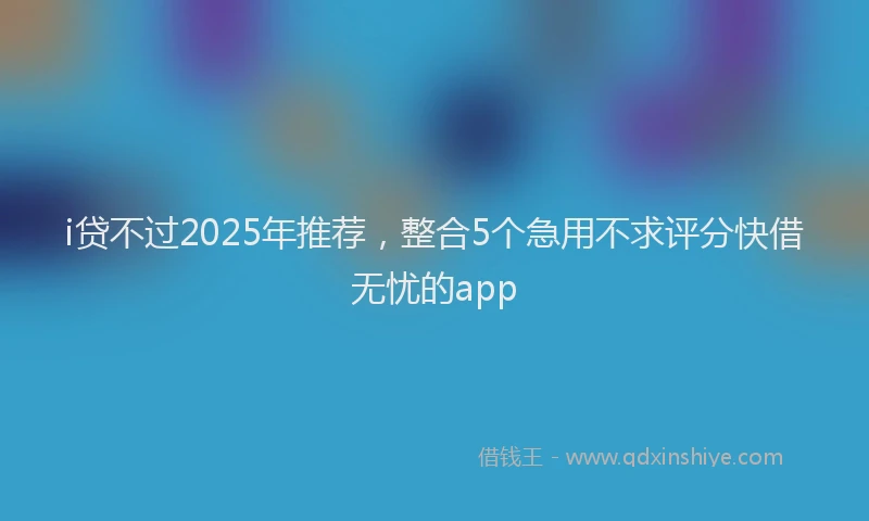 i贷不过2025年推荐，整合5个急用不求评分快借无忧的app