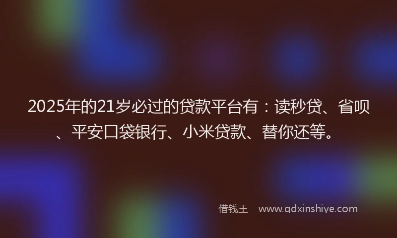 2025年的21岁必过的贷款平台有：读秒贷、省呗、平安口袋银行、小米贷款、替你还等。