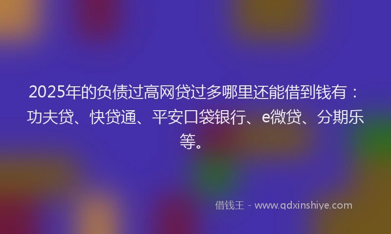 2025年的负债过高网贷过多哪里还能借到钱有：功夫贷、快贷通、平安口袋银行、e微贷、分期乐等。