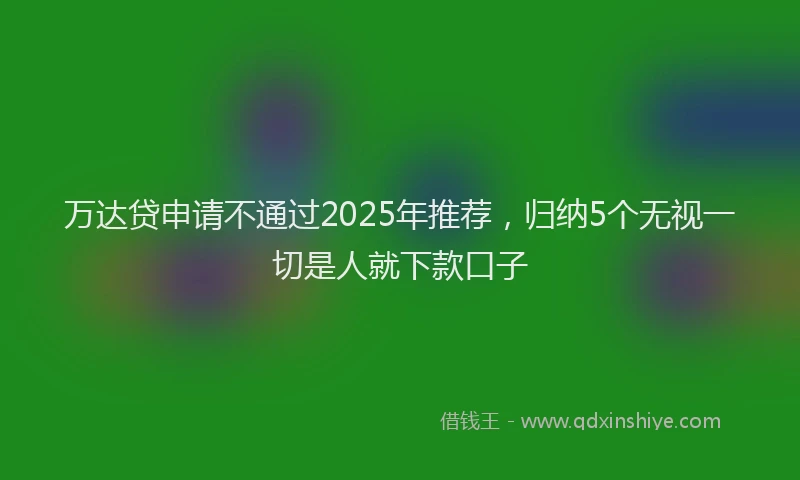 万达贷申请不通过2025年推荐，归纳5个无视一切是人就下款口子