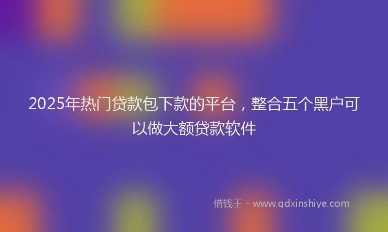 2025年热门贷款包下款的平台，整合五个黑户可以做大额贷款软件