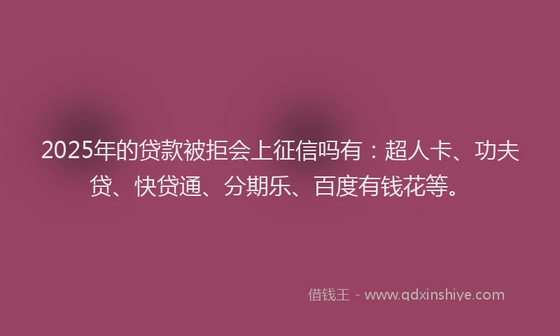 2025年的贷款被拒会上征信吗有：超人卡、功夫贷、快贷通、分期乐、百度有钱花等。