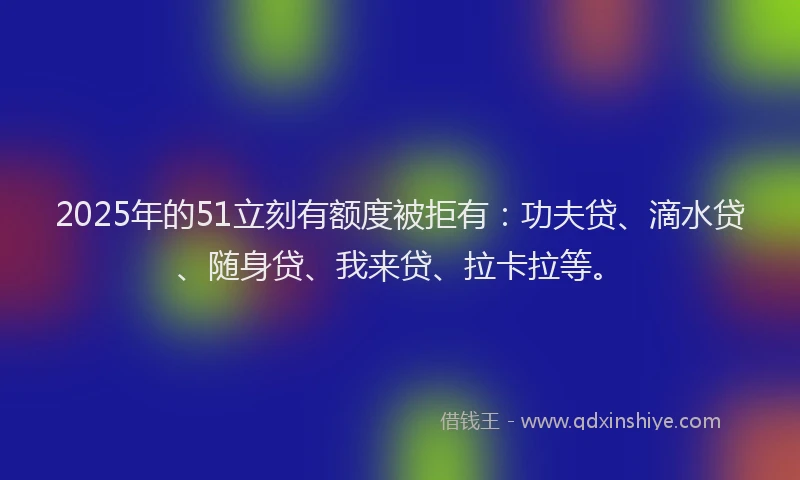2025年的51立刻有额度被拒有：功夫贷、滴水贷、随身贷、我来贷、拉卡拉等。
