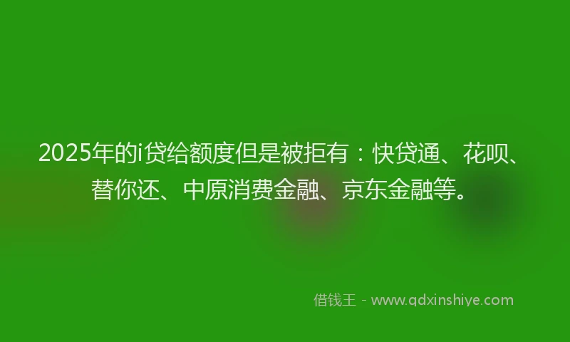 2025年的i贷给额度但是被拒有：快贷通、花呗、替你还、中原消费金融、京东金融等。