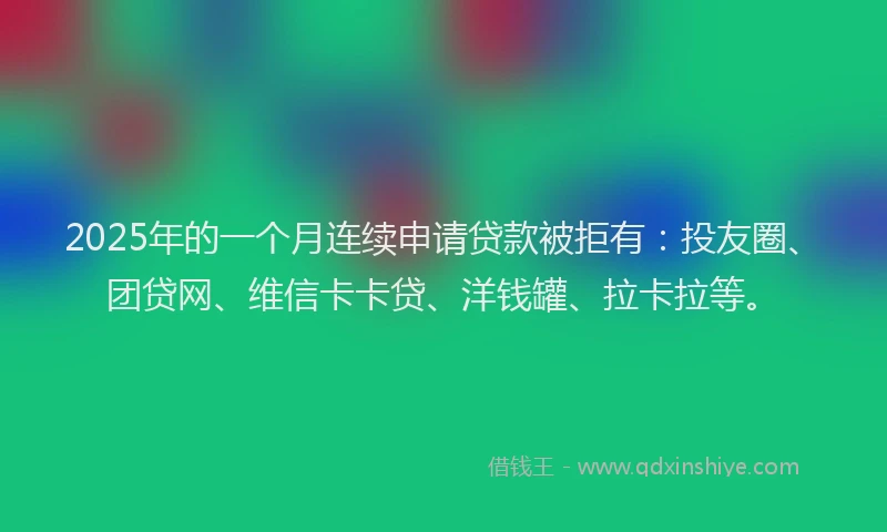2025年的一个月连续申请贷款被拒有：投友圈、团贷网、维信卡卡贷、洋钱罐、拉卡拉等。
