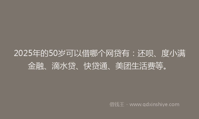 2025年的50岁可以借哪个网贷有：还呗、度小满金融、滴水贷、快贷通、美团生活费等。