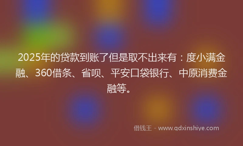 2025年的贷款到账了但是取不出来有：度小满金融、360借条、省呗、平安口袋银行、中原消费金融等。