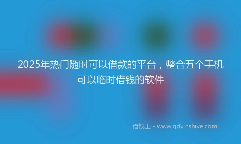 2025年热门随时可以借款的平台，整合五个手机可以临时借钱的软件