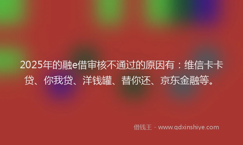 2025年的融e借审核不通过的原因有：维信卡卡贷、你我贷、洋钱罐、替你还、京东金融等。