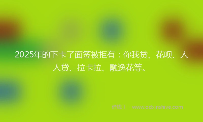 2025年的下卡了面签被拒有：你我贷、花呗、人人贷、拉卡拉、融逸花等。