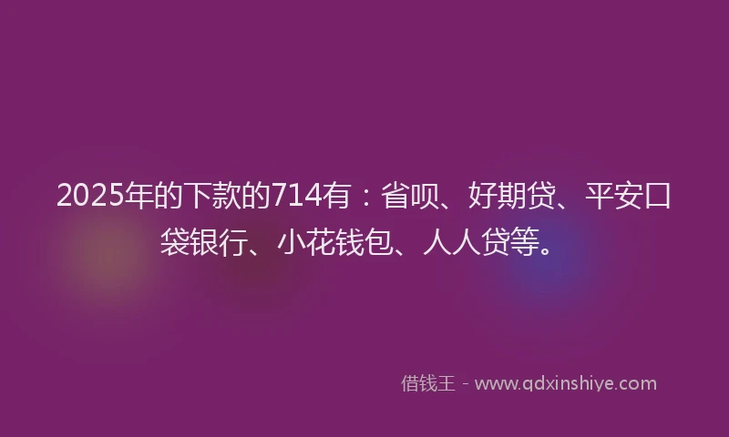 2025年的下款的714有：省呗、好期贷、平安口袋银行、小花钱包、人人贷等。