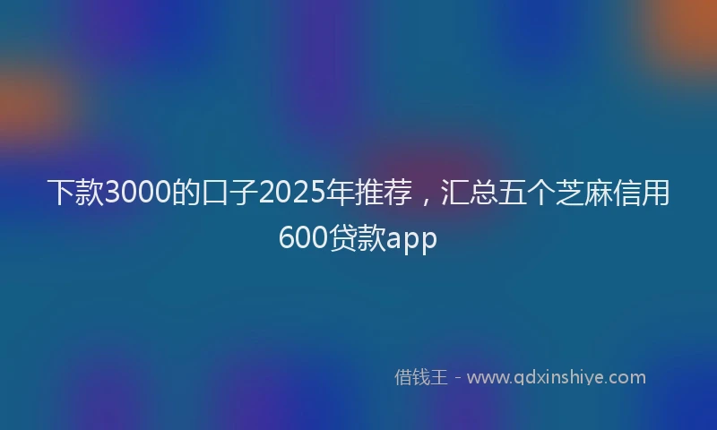 下款3000的口子2025年推荐，汇总五个芝麻信用600贷款app