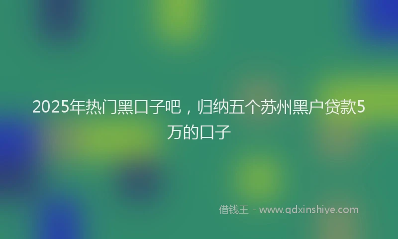 2025年热门黑口子吧，归纳五个苏州黑户贷款5万的口子