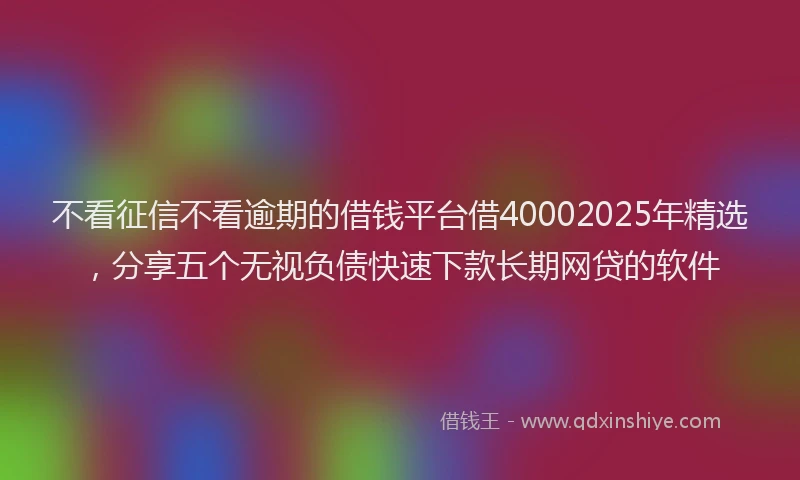 不看征信不看逾期的借钱平台借40002025年精选，分享五个无视负债快速下款长期网贷的软件
