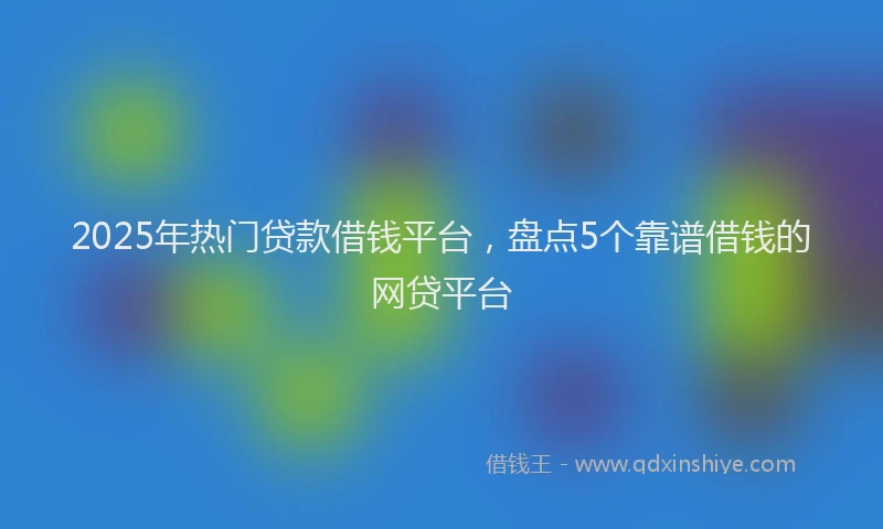 2025年热门贷款借钱平台，盘点5个靠谱借钱的网贷平台