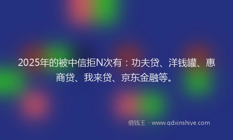 2025年的被中信拒N次有：功夫贷、洋钱罐、惠商贷、我来贷、京东金融等。
