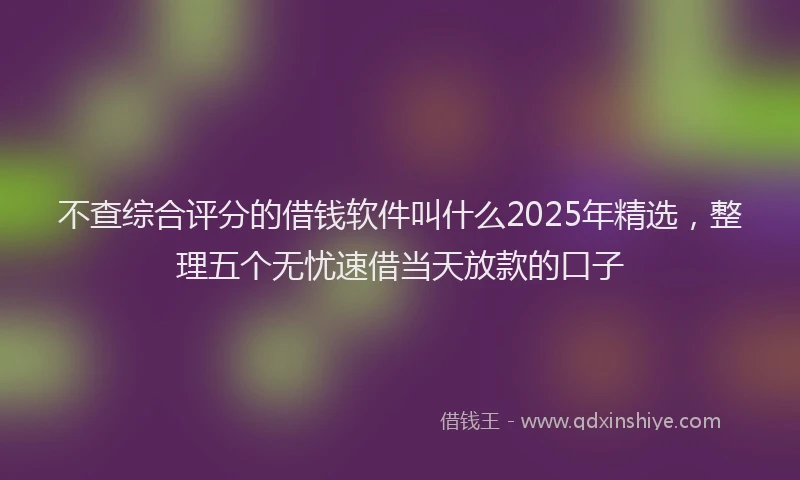 不查综合评分的借钱软件叫什么2025年精选，整理五个无忧速借当天放款的口子