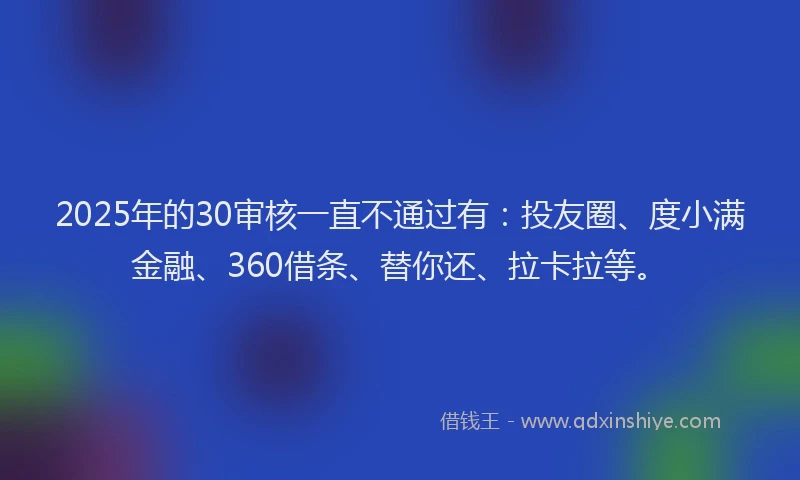 2025年的30审核一直不通过有：投友圈、度小满金融、360借条、替你还、拉卡拉等。