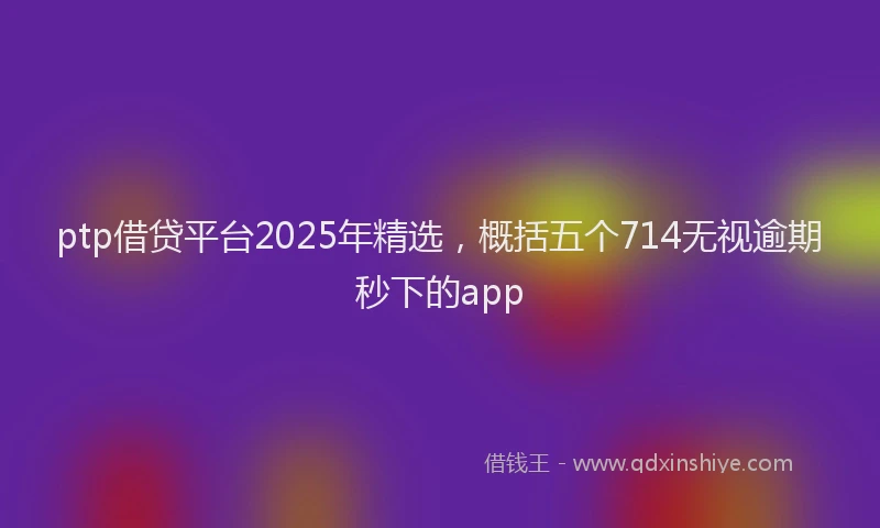 ptp借贷平台2025年精选，概括五个714无视逾期秒下的app