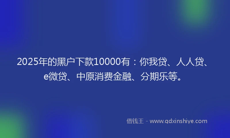 2025年的黑户下款10000有：你我贷、人人贷、e微贷、中原消费金融、分期乐等。