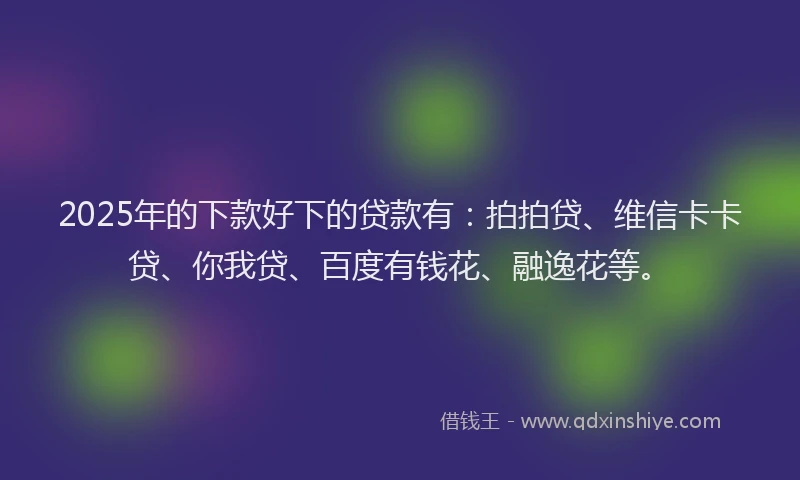 2025年的下款好下的贷款有：拍拍贷、维信卡卡贷、你我贷、百度有钱花、融逸花等。